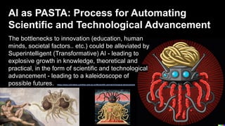 AI as PASTA: Process for Automating
Scientific and Technological Advancement
The bottlenecks to innovation (education, human
minds, societal factors.. etc.) could be alleviated by
Superintelligent (Transformative) AI - leading to
explosive growth in knowledge, theoretical and
practical, in the form of scientific and technological
advancement - leading to a kaleidoscope of
possible futures. https://www.cold-takes.com/this-cant-go-on/#scientific-and-technological-advancement
 
