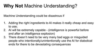 Why Not Machine Understanding?
Machine Understanding could be disastrous if
1. Adding the right ingredients to AI makes it really cheap and easy
to use;
2. AI will be extremely capable - (intelligence is powerful before
and after an intelligence explosion)
3. There doesn’t need to be very many bad eggs or misguided
people who intentionally/unintentionally use the AI for diabolical
ends for there to be devastating consequences
 
