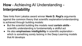 How - Achieving AI Understanding -
Interpretability
Take hints from Lakatos award winner Henk D. Regt’s arguments
against the common theory that scientific explanation/understanding
is achieved through building models:
● But the scientist building the models need certain skills -
scientific understanding is fundamentally a skillful act
● He also emphasises intelligibility in scientific explanation -
which is something sorely lacking in the Deep Learning models
that AI develops
 