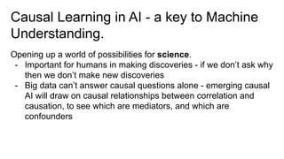 Causal Learning in AI - a key to Machine
Understanding.
Opening up a world of possibilities for science.
- Important for humans in making discoveries - if we don’t ask why
then we don’t make new discoveries
- Big data can’t answer causal questions alone - emerging causal
AI will draw on causal relationships between correlation and
causation, to see which are mediators, and which are
confounders
 