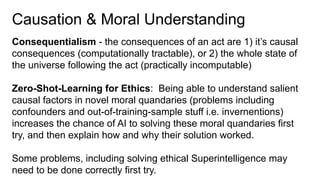 Causation & Moral Understanding
Consequentialism - the consequences of an act are 1) it’s causal
consequences (computationally tractable), or 2) the whole state of
the universe following the act (practically incomputable)
Zero-Shot-Learning for Ethics: Being able to understand salient
causal factors in novel moral quandaries (problems including
confounders and out-of-training-sample stuff i.e. invernentions)
increases the chance of AI to solving these moral quandaries first
try, and then explain how and why their solution worked.
Some problems, including solving ethical Superintelligence may
need to be done correctly first try.
 