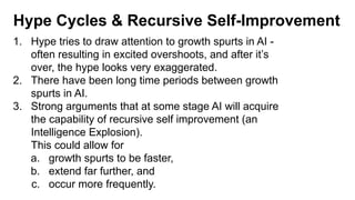 Hype Cycles & Recursive Self-Improvement
1. Hype tries to draw attention to growth spurts in AI -
often resulting in excited overshoots, and after it’s
over, the hype looks very exaggerated.
2. There have been long time periods between growth
spurts in AI.
3. Strong arguments that at some stage AI will acquire
the capability of recursive self improvement (an
Intelligence Explosion).
This could allow for
a. growth spurts to be faster,
b. extend far further, and
c. occur more frequently.
 