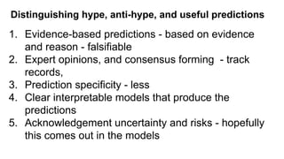 Distinguishing hype, anti-hype, and useful predictions
1. Evidence-based predictions - based on evidence
and reason - falsifiable
2. Expert opinions, and consensus forming - track
records,
3. Prediction specificity - less
4. Clear interpretable models that produce the
predictions
5. Acknowledgement uncertainty and risks - hopefully
this comes out in the models
 