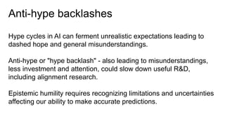 Anti-hype backlashes
Hype cycles in AI can ferment unrealistic expectations leading to
dashed hope and general misunderstandings.
Anti-hype or "hype backlash" - also leading to misunderstandings,
less investment and attention, could slow down useful R&D,
including alignment research.
Epistemic humility requires recognizing limitations and uncertainties
affecting our ability to make accurate predictions.
 