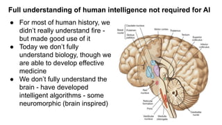 Full understanding of human intelligence not required for AI
● For most of human history, we
didn’t really understand fire -
but made good use of it
● Today we don’t fully
understand biology, though we
are able to develop effective
medicine
● We don’t fully understand the
brain - have developed
intelligent algorithms - some
neuromorphic (brain inspired)
 