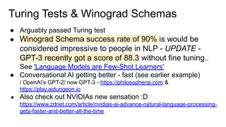 Turing Tests & Winograd Schemas
● Arguably passed Turing test
● Winograd Schema success rate of 90% is would be
considered impressive to people in NLP - UPDATE -
GPT-3 recently got a score of 88.3 without fine tuning..
See 'Language Models are Few-Shot Learners'
● Conversational AI getting better - fast (see earlier example)
/ OpenAI’s GPT-2/ now GPT-3 - https://philosopherai.com &
https://play.aidungeon.io
● Also check out NVIDIAs new sensation :D
https://www.zdnet.com/article/nvidias-ai-advance-natural-language-processing-
gets-faster-and-better-all-the-time
 
