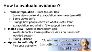 How to evaluate evidence?
● Trend extrapolation - Black to Dark Box
○ Some views on trend extrapolation favor near term AGI
○ Some views don’t
○ Strange how people carve up what’s useful trend
extrapolation and what isn’t to support their views
● Inside view - White to Translucent Box
○ Weak - tenable - loose qualitative views on issues with
lopsided support
○ Strong - difficult
● Appeal to authority :D
Pick your authority!
 