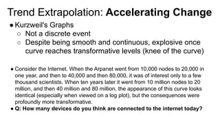 Trend Extrapolation: Accelerating Change
● Kurzweil's Graphs
○ Not a discrete event
○ Despite being smooth and continuous, explosive once
curve reaches transformative levels (knee of the curve)
● Consider the Internet. When the Arpanet went from 10,000 nodes to 20,000 in
one year, and then to 40,000 and then 80,000, it was of interest only to a few
thousand scientists. When ten years later it went from 10 million nodes to 20
million, and then 40 million and 80 million, the appearance of this curve looks
identical (especially when viewed on a log plot), but the consequences were
profoundly more transformative.
● Q: How many devices do you think are connected to the internet today?
 