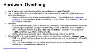 Hardware Overhang
● new programming methods use available computing power more efficiently.
● new / improved algorithms can exploit existing computing power far more efficiently than previous
suboptimal algorithms…
○ Result: AI/AGI can run on smaller amounts of hardware... This could lead to an intelligence
explosion, or to a massive increase in the number of AGIs, as they could be easily copied to run
on countless computers.
● Examples:
○ In 2010, the President's Council of Advisors on Science and Technology reported on benchmark
production planning model having become faster by a factor of 43 million between 1988 and
2003 - where only a factor of roughly 1,000 was due to better hardware, while a factor of
43,000 came from algorithmic improvements.
○ Sudden advances in capability gains - DeepMind’s AlphaGo, AlphaFold, GPT-2
● Estimates of time to reach computing power required for whole brain emulation: ~a decade away
○ BUT: very unlikely that human brain algorithms anywhere enar most computationally efficient for
producing AI.
○ WHY? our brains evolved during a natural selection process and thus weren't deliberately
created with the goal of being modeled by AI.
https://wiki.lesswrong.com/wiki/Computing_overhang
 