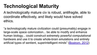 Technological Maturity
A technologically mature civ is robust, antifragile, able to
coordinate effectively, and likely would have solved
ethics.
“a technologically mature civilization could (presumably) engage in
large-scale space colonization... be able to modify and enhance
human biology... could construct extremely powerful computational
hardware and use it to create whole-brain emulations and entirely
artificial types of sentient, superintelligent minds” (Bostrom, 2012)
 