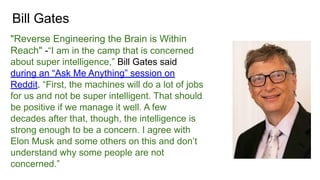 Bill Gates
"Reverse Engineering the Brain is Within
Reach" -“I am in the camp that is concerned
about super intelligence,” Bill Gates said
during an “Ask Me Anything” session on
Reddit. “First, the machines will do a lot of jobs
for us and not be super intelligent. That should
be positive if we manage it well. A few
decades after that, though, the intelligence is
strong enough to be a concern. I agree with
Elon Musk and some others on this and don’t
understand why some people are not
concerned.”
 