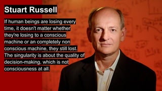Stuart Russell
If human beings are losing every
time, it doesn't matter whether
they're losing to a conscious
machine or an completely non
conscious machine, they still lost.
The singularity is about the quality of
decision-making, which is not
consciousness at all.
 