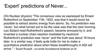 ‘Expert’ predictions of Never...
(On Nuclear physics) “The consensus view as expressed by Ernest
Rutherford on September 11th, 1933, was that it would never be
possible to extract atomic energy from atoms. So, his prediction was
‘never,’ but what turned out to be the case was that the next morning
Leo Szilard read Rutherford’s speech, became annoyed by it, and
invented a nuclear chain reaction mediated by neutrons!
Rutherford’s prediction was ‘never’ and the truth was about 16 hours
later. In a similar way, it feels quite futile for me to make a
quantitative prediction about when these breakthroughs in AGI will
arrive.” - Stuart Russell - co-wrote foundational textbook on AI
 