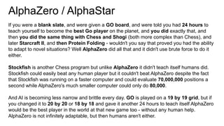 AlphaZero / AlphaStar
If you were a blank slate, and were given a GO board, and were told you had 24 hours to
teach yourself to become the best Go player on the planet, and you did exactly that, and
then you did the same thing with Chess and Shogi (both more complex than Chess), and
later Starcraft II, and then Protein Folding - wouldn't you say that proved you had the ability
to adapt to novel situations? Well AlphaZero did all that and it didn't use brute force to do it
either.
Stockfish is another Chess program but unlike AlphaZero it didn't teach itself humans did.
Stockfish could easily beat any human player but it couldn't beat AlphaZero despite the fact
that Stockfish was running on a faster computer and could evaluate 70,000,000 positions a
second while AlphaZero's much smaller computer could only do 80,000.
And AI is becoming less narrow and brittle every day. GO is played on a 19 by 19 grid, but if
you changed it to 20 by 20 or 18 by 18 and gave it another 24 hours to teach itself AlphaZero
would be the best player in the world at that new game too - without any human help.
AlphaZero is not infinitely adaptable, but then humans aren't either.
 