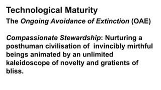 Technological Maturity
The Ongoing Avoidance of Extinction (OAE)
Compassionate Stewardship: Nurturing a
posthuman civilisation of invincibly mirthful
beings animated by an unlimited
kaleidoscope of novelty and gratients of
bliss.
 