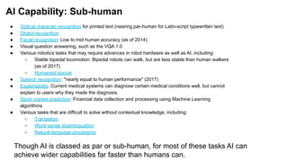 AI Capability: Sub-human
● Optical character recognition for printed text (nearing par-human for Latin-script typewritten text)
● Object recognition
● Facial recognition: Low to mid human accuracy (as of 2014)
● Visual question answering, such as the VQA 1.0
● Various robotics tasks that may require advances in robot hardware as well as AI, including:
○ Stable bipedal locomotion: Bipedal robots can walk, but are less stable than human walkers
(as of 2017)
○ Humanoid soccer
● Speech recognition: "nearly equal to human performance" (2017)
● Explainability. Current medical systems can diagnose certain medical conditions well, but cannot
explain to users why they made the diagnosis.
● Stock market prediction: Financial data collection and processing using Machine Learning
algorithms
● Various tasks that are difficult to solve without contextual knowledge, including:
○ Translation
○ Word-sense disambiguation
○ Natural language processing
Though AI is classed as par or sub-human, for most of these tasks AI can
achieve wider capabilities far faster than humans can.
 