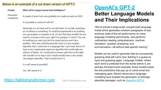 https://talktotransformer.com
OpenAI’s GPT-2
Better Language Models
and Their Implications
“We’ve trained a large-scale unsupervised language
model which generates coherent paragraphs of text,
achieves state-of-the-art performance on many
language modeling benchmarks, and performs
rudimentary reading comprehension, machine
translation, question answering, and
summarization—all without task-specific training.”
Models can be used to generate data by successively
guessing what will come next, feeding in a guess as
input and guessing again. Language models, where
each word is predicted from the words before it, are
perhaps the best known example: these models power
the text predictions that pop up on some email and
messaging apps. Recent advances in language
modelling have enabled the generation of strikingly
plausible passages, such as OpenAI’s GPT-2.
Below is an example of a cut down version of GPT-2
 