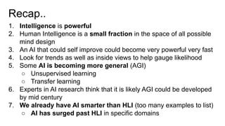 Recap..
1. Intelligence is powerful
2. Human Intelligence is a small fraction in the space of all possible
mind design
3. An AI that could self improve could become very powerful very fast
4. Look for trends as well as inside views to help gauge likelihood
5. Some AI is becoming more general (AGI)
○ Unsupervised learning
○ Transfer learning
6. Experts in AI research think that it is likely AGI could be developed
by mid century
7. We already have AI smarter than HLI (too many examples to list)
○ AI has surged past HLI in specific domains
 