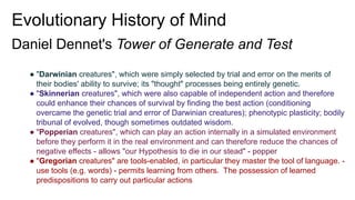Evolutionary History of Mind
Daniel Dennet's Tower of Generate and Test
● "Darwinian creatures", which were simply selected by trial and error on the merits of
their bodies' ability to survive; its "thought" processes being entirely genetic.
● "Skinnerian creatures", which were also capable of independent action and therefore
could enhance their chances of survival by finding the best action (conditioning
overcame the genetic trial and error of Darwinian creatures); phenotypic plasticity; bodily
tribunal of evolved, though sometimes outdated wisdom.
● "Popperian creatures", which can play an action internally in a simulated environment
before they perform it in the real environment and can therefore reduce the chances of
negative effects - allows "our Hypothesis to die in our stead" - popper
● "Gregorian creatures" are tools-enabled, in particular they master the tool of language. -
use tools (e.g. words) - permits learning from others. The possession of learned
predispositions to carry out particular actions
 