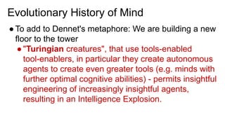 Evolutionary History of Mind
●To add to Dennet's metaphore: We are building a new
floor to the tower
●"Turingian creatures", that use tools-enabled
tool-enablers, in particular they create autonomous
agents to create even greater tools (e.g. minds with
further optimal cognitive abilities) - permits insightful
engineering of increasingly insightful agents,
resulting in an Intelligence Explosion.
 