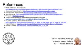 References
● "Kinds of Minds" - Daniel Dennit :
http://www.amazon.com/Kinds-Minds-Understanding-Consciousness-Science/dp/0465073514
● Cascades, Cycles, Insight...: http://lesswrong.com/lw/w5/cascades_cycles_insight
● Recursive Self Improvement: http://lesswrong.com/lw/we/recursive_selfimprovement
● Terry Sejnowski : http://www.scientificamerican.com/article.cfm?id=when-build-brains-like-ours
● Nanotech : http://e-drexler.com
● Justin Rattner - Intel touts progress towards intelligent computers:
http://news.cnet.com/8301-1001_3-10023055-92.html#ixzz1G9Iy1cXe
● Bill Gates speaking about AI Risk on Reddit:
https://www.reddit.com/r/IAmA/comments/2tzjp7/hi_reddit_im_bill_gates_and_im_back_for_my_third
● Superintelligence: https://en.wikipedia.org/wiki/Superintelligence:_Paths,_Dangers,_Strategies
● Smarter Than Us: http://lesswrong.com/lw/jrb/smarter_than_us_is_out
●
 