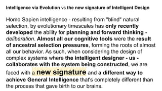 Intelligence via Evolution vs the new signature of Intelligent Design
Homo Sapien intelligence - resulting from "blind" natural
selection, by evolutionary timescales has only recently
developed the ability for planning and forward thinking -
deliberation. Almost all our cognitive tools were the result
of ancestral selection pressures, forming the roots of almost
all our behavior. As such, when considering the design of
complex systems where the intelligent designer - us -
collaborates with the system being constructed, we are
faced with a new signature and a different way to
achieve General Intelligence that's completely different than
the process that gave birth to our brains.
 