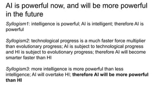 AI is powerful now, and will be more powerful
in the future
Syllogism1: intelligence is powerful; AI is intelligent; therefore AI is
powerful
Syllogism2: technological progress is a much faster force multiplier
than evolutionary progress; AI is subject to technological progress
and HI is subject to evolutionary progress; therefore AI will become
smarter faster than HI
Syllogism3: more intelligence is more powerful than less
intelligence; AI will overtake HI; therefore AI will be more powerful
than HI
 