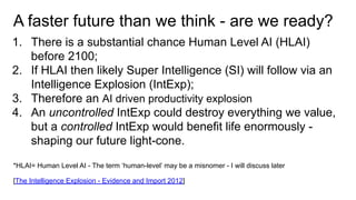 A faster future than we think - are we ready?
1. There is a substantial chance Human Level AI (HLAI)
before 2100;
2. If HLAI then likely Super Intelligence (SI) will follow via an
Intelligence Explosion (IntExp);
3. Therefore an AI driven productivity explosion
4. An uncontrolled IntExp could destroy everything we value,
but a controlled IntExp would benefit life enormously -
shaping our future light-cone.
*HLAI= Human Level AI - The term ‘human-level’ may be a misnomer - I will discuss later
[The Intelligence Explosion - Evidence and Import 2012]
 