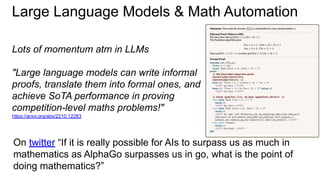 Large Language Models & Math Automation
Lots of momentum atm in LLMs
"Large language models can write informal
proofs, translate them into formal ones, and
achieve SoTA performance in proving
competition-level maths problems!"
https://arxiv.org/abs/2210.12283
On twitter “If it is really possible for AIs to surpass us as much in
mathematics as AlphaGo surpasses us in go, what is the point of
doing mathematics?”
 
