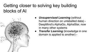 Getting closer to solving key building
blocks of AI
● Unsupervised Learning (without
human direction on unlabelled data) -
DeepMind’s AlphaGo, AlphaStar, now
in many other systems
● Transfer Learning (knowledge in one
domain is applied to another) -
 