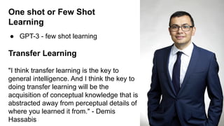 One shot or Few Shot
Learning
● GPT-3 - few shot learning
Transfer Learning
"I think transfer learning is the key to
general intelligence. And I think the key to
doing transfer learning will be the
acquisition of conceptual knowledge that is
abstracted away from perceptual details of
where you learned it from." - Demis
Hassabis
 