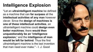 Intelligence Explosion
"Let an ultraintelligent machine be defined
as a machine that can far surpass all the
intellectual activities of any man however
clever. Since the design of machines is
one of these intellectual activities, an
ultraintelligent machine could design even
better machines; there would then
unquestionably be an ‘intelligence
explosion,’ and the intelligence of man
would be left far behind. Thus the first
ultraintelligent machine is the last invention
that man need ever make." - I. J. Good
 
