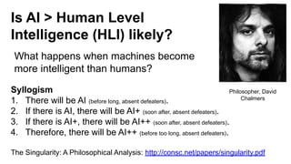 Is AI > Human Level
Intelligence (HLI) likely?
Syllogism
1. There will be AI (before long, absent defeaters).
2. If there is AI, there will be AI+ (soon after, absent defeaters).
3. If there is AI+, there will be AI++ (soon after, absent defeaters).
4. Therefore, there will be AI++ (before too long, absent defeaters).
The Singularity: A Philosophical Analysis: http://consc.net/papers/singularity.pdf
What happens when machines become
more intelligent than humans?
Philosopher, David
Chalmers
 