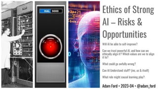 Ethics of Strong
AI – Risks &
Opportunities
Adam Ford • 2023-04 • @adam_ford
Will AI be able to self-improve?
Can we trust powerful AI, and how can we
ethically align it? Which values are we to align
it to?
What could go awfully wrong?
Can AI Understand stuff? (inc. us & itself)
What role might causal learning play?
 