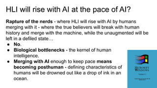 HLI will rise with AI at the pace of AI?
Rapture of the nerds - where HLI will rise with AI by humans
merging with it - where the true believers will break with human
history and merge with the machine, while the unaugmented will be
left in a defiled state…
● No.
● Biological bottlenecks - the kernel of human
intelligence.
● Merging with AI enough to keep pace means
becoming posthuman - defining characteristics of
humans will be drowned out like a drop of ink in an
ocean.
 