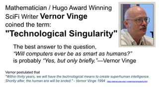 Mathematician / Hugo Award Winning
SciFi Writer Vernor Vinge
coined the term:
"Technological Singularity"
The best answer to the question,
“Will computers ever be as smart as humans?”
is probably “Yes, but only briefly.”—Vernor Vinge
Vernor postulated that
"Within thirty years, we will have the technological means to create superhuman intelligence.
Shortly after, the human era will be ended." - Vernor Vinge 1994 https://edoras.sdsu.edu/~vinge/misc/singularity.html
 