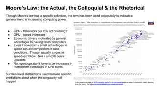 Moore’s Law: the Actual, the Colloquial & the Rhetorical
● CPU - transistors per cpu not doubling?
● GPU - speed increases
● Economic drivers motivated by general
advantages to having faster computers.
● Even if slowdown - small advantages in
speed can aid competitors in race
conditions. Though usually surges in
speedups follow. Not a smooth curve
upwards.
● No, speedups don’t have to be increases in
numbers of transistors in CPU cores.
Surface-level abstractions used to make specific
predictions about when the singularity will
happen A plot (logarithmic scale) of MOS transistor counts for microprocessors against dates of introduction, nearly doubling
every two years. See https://ourworldindata.org/technological-progress
Though Moore’s law has a specific definition, the term has been used colloquially to indicate a
general trend of increasing computing power.
 