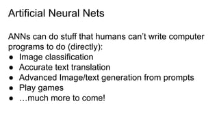 Artificial Neural Nets
ANNs can do stuff that humans can’t write computer
programs to do (directly):
● Image classification
● Accurate text translation
● Advanced Image/text generation from prompts
● Play games
● …much more to come!
 