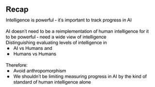 Recap
Intelligence is powerful - it’s important to track progress in AI
AI doesn’t need to be a reimplementation of human intelligence for it
to be powerful - need a wide view of intelligence
Distinguishing evaluating levels of intelligence in
● AI vs Humans and
● Humans vs Humans
Therefore:
● Avoid anthropomorphism
● We shouldn’t be limiting measuring progress in AI by the kind of
standard of human intelligence alone
 