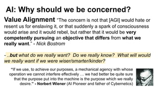 AI: Why should we be concerned?
Value Alignment “The concern is not that [AGI] would hate or
resent us for enslaving it, or that suddenly a spark of consciousness
would arise and it would rebel, but rather that it would be very
competently pursuing an objective that differs from what we
really want.” - Nick Bostrom
- ..but what do we really want? Do we really know? What will would
we really want if we were wiser/smarter/kinder?
“If we use, to achieve our purposes, a mechanical agency with whose
operation we cannot interfere effectively … we had better be quite sure
that the purpose put into the machine is the purpose which we really
desire.” - Norbert Wiener (AI Pioneer and father of Cybernetics)
 