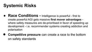 Systemic Risks
● Race Conditions - Intelligence is powerful - first to
create powerful AGI gets massive first mover advantages -
where safety measures are de-prioritised in favor of speeding up
development - i.e. recommender systems creating addiction and
polarisation
● Competitive pressure can create a race to the bottom
on safety standards
 