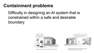 Containment problems
Difficulty in designing an AI system that is
constrained within a safe and desirable
boundary
 