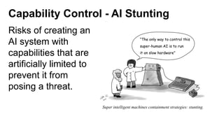 Capability Control - AI Stunting
Risks of creating an
AI system with
capabilities that are
artificially limited to
prevent it from
posing a threat.
 