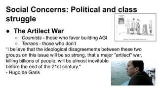 Social Concerns: Political and class
struggle
● The Artilect War
○ Cosmists - those who favor building AGI
○ Terrans - those who don’t
“I believe that the ideological disagreements between these two
groups on this issue will be so strong, that a major "artilect" war,
killing billions of people, will be almost inevitable
before the end of the 21st century."
- Hugo de Garis
 