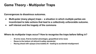 Game Theory - Multipolar Traps
Convergences to disastrous outcomes.
● Multi-polar (many player) traps - a situation in which multiple parties are
incentivized to take actions that lead to a collectively unfavorable outcome.
● self interest and the tragedy of the commons
Where do multipolar traps occur? How to recognise the traps before falling in?
○ AI arms races, first-to-market advantages, geopolitical arms races
○ Races to the bottom (of ethical & safety standards)
○ Racing ahead with opaque (inscrutable) AI - leading to accidental misalignment
 