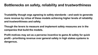 Bottlenecks on safety, reliability and trustworthiness
Trustability though orgs agreeing to safety standards - and seek to generate
more revenue by virtue of these models achieving higher levels of reliability
and trustworthiness and safety.
Though the levers to measure and implement safety measures are in the
companies that build the models.
Profit motives may act as a perverse incentive to game AI safety for quick
profit - prioritising revenue over general safety in high stakes systems is
dangerous.
 