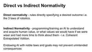 Direct vs Indirect Normativity
Direct normativity - rules directly specifying a desired outcome i.e.
the 3 laws of robotics.
Indirect Normativity - programming/training an AI to understand
and acquire human value, or what values we would have if we were
wiser and had more time to think about them - i.e. Coherent
Extrapolated Volition.
Endowing AI with noble laws and goals may not prevent unintended
consequences
 