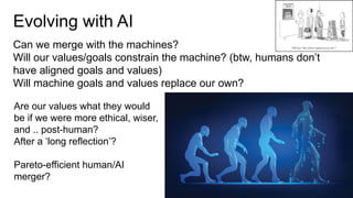 Evolving with AI
Can we merge with the machines?
Will our values/goals constrain the machine? (btw, humans don’t
have aligned goals and values)
Will machine goals and values replace our own?
Are our values what they would
be if we were more ethical, wiser,
and .. post-human?
After a ‘long reflection’?
Pareto-efficient human/AI
merger?
 