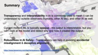 Summary
Transparency and interpretability in AI is commonly used to mean it can be
understood by outside observers (humans, other AI etc), and other AI as well.
Current modern ML is typically opaque - the output is interpretable, but you
can’t look at the model and detect why and how it created the output.
Robustness in AI Safety - Transparency can help in avoiding accidental
misalignment & deceptive alignment
https://www.lesswrong.com/tag/transparency-interpretability-ml-and-ai
 