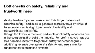 Bottlenecks on safety, reliability and
trustworthiness
Ideally, trustworthy companies could train large models and
integrate safety - and seek to generate more revenue by virtue of
these models achieving higher levels of reliability and
trustworthiness and safety.
Though the levers to measure and implement safety measures are
in the companies that build the models. For profit motives may act
as a perverse incentive to game AI safety for personal gain -
prioritising revenue over general safety for end users may be
dangerous for high stakes systems.
 